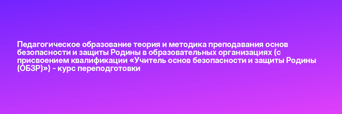 Педагогическое образование теория и методика преподавания основ безопасности и защиты Родины в образовательных организациях (с присвоением квалификации «Учитель основ безопасности и защиты Родины (ОБЗР)») — курс переподготовки