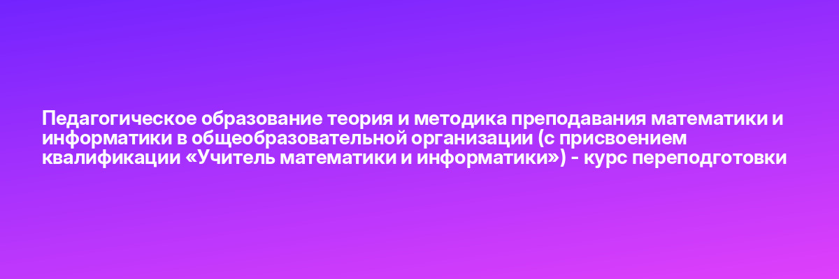 Педагогическое образование теория и методика преподавания математики и информатики в общеобразовательной организации (с присвоением квалификации «Учитель математики и информатики») — курс переподготовки