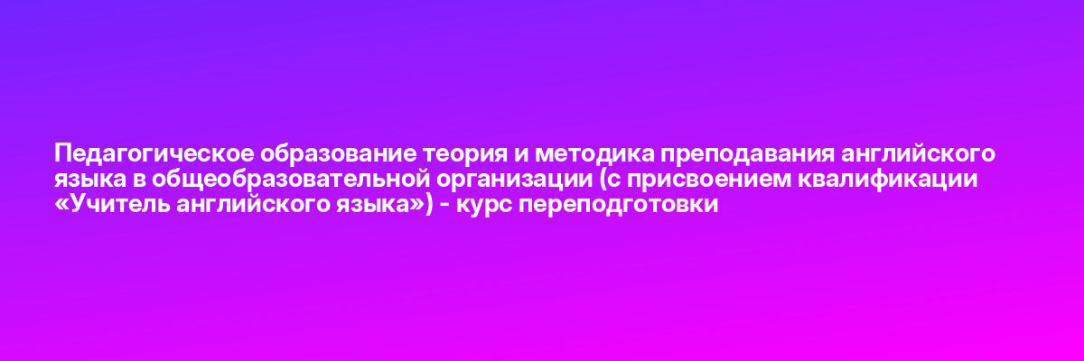 Педагогическое образование теория и методика преподавания английского языка в общеобразовательной организации (с присвоением квалификации «Учитель английского языка») — курс переподготовки