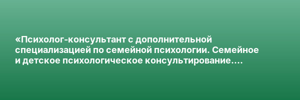 «Психолог-консультант с дополнительной специализацией по семейной психологии. Семейное и детское психологическое консультирование. Системная семейная психотерапия» с присвоением квалификации «Психолог-консультант. Семейный психолог»