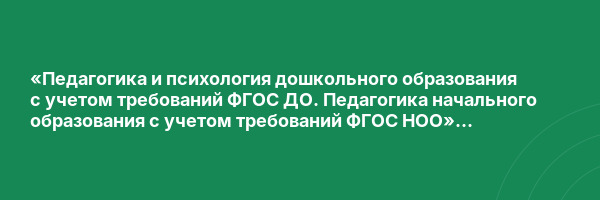 «Педагогика и психология дошкольного образования с учетом требований ФГОС ДО. Педагогика начального образования с учетом требований ФГОС НОО» с присвоением квалификации «Воспитатель детей дошкольного возраста. Учитель начальных классов»