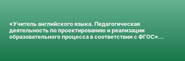 «Учитель английского языка. Педагогическая деятельность по проектированию и реализации образовательного процесса в соответствии с ФГОС» с присвоением квалификации «Учитель английского языка»