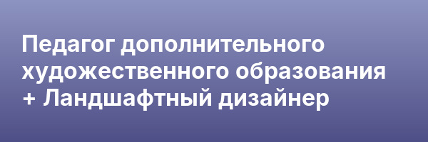 Педагог дополнительного художественного образования + Ландшафтный дизайнер