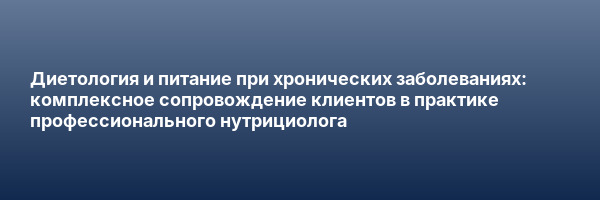 Диетология и питание при хронических заболеваниях: комплексное сопровождение клиентов в практике профессионального нутрициолога