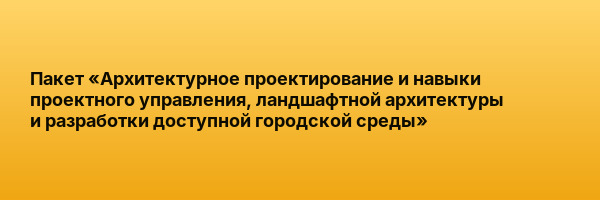 Пакет «Архитектурное проектирование и навыки проектного управления, ландшафтной архитектуры и разработки доступной городской среды»