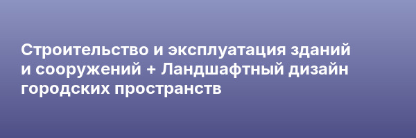 Строительство и эксплуатация зданий и сооружений + Ландшафтный дизайн городских пространств