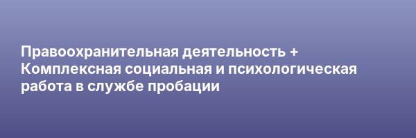 Правоохранительная деятельность + Комплексная социальная и психологическая работа в службе пробации