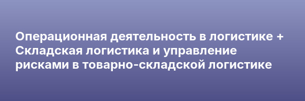Операционная деятельность в логистике + Складская логистика и управление рисками в товарно-складской логистике