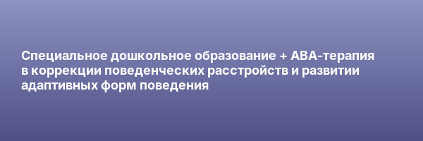 Специальное дошкольное образование + ABA-терапия в коррекции поведенческих расстройств и развитии адаптивных форм поведения