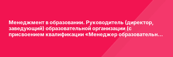 Менеджмент в образовании. Руководитель (директор, заведующий) образовательной организации (с присвоением квалификации «Менеджер образовательной организации») — курс переподготовки
