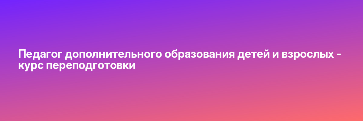 Педагог дополнительного образования детей и взрослых — курс переподготовки