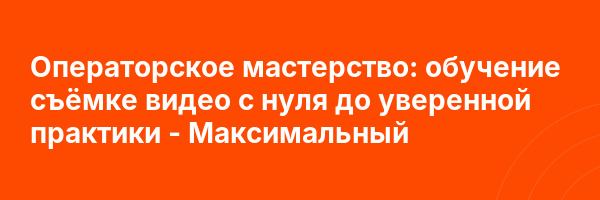 Операторское мастерство: обучение съёмке видео с нуля до уверенной практики — Максимальный